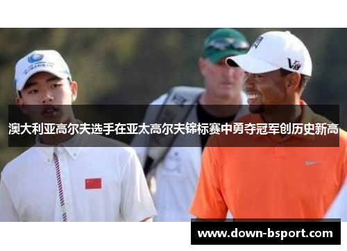 澳大利亚高尔夫选手在亚太高尔夫锦标赛中勇夺冠军创历史新高 澳大利亚高尔夫选手在亚太高尔夫锦标赛中勇夺冠军创历史新高