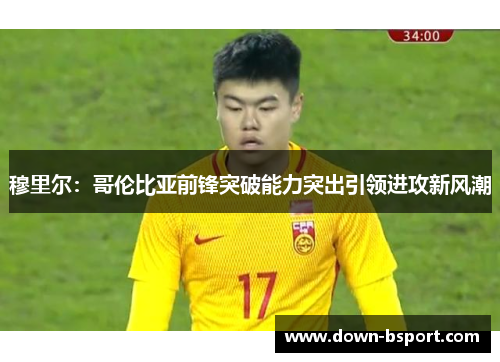 穆里尔:哥伦比亚前锋突破能力突出引领进攻新风潮 穆里尔:哥伦比亚前锋突破能力突出引领进攻新风潮