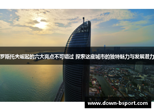 罗斯托夫崛起的六大亮点不可错过 探索这座城市的独特魅力与发展潜力