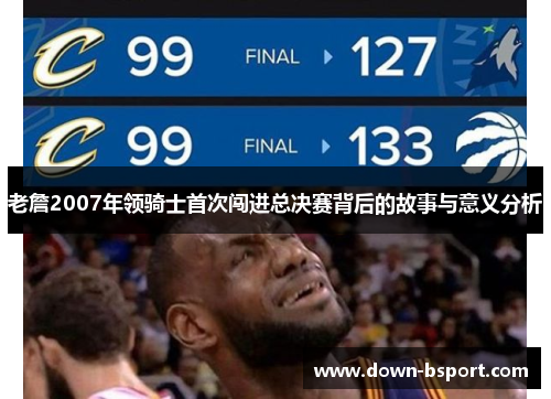 老詹2007年领骑士首次闯进总决赛背后的故事与意义分析