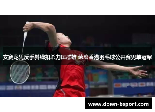 安赛龙凭反手斜线扣杀力压群雄 荣膺香港羽毛球公开赛男单冠军 安赛龙凭反手斜线扣杀力压群雄 荣膺香港羽毛球公开赛男单冠军