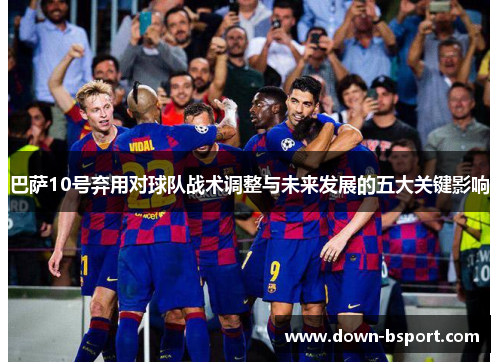 巴萨10号弃用对球队战术调整与未来发展的五大关键影响 巴萨10号弃用对球队战术调整与未来发展的五大关键影响