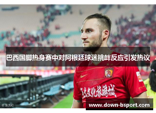 巴西国脚热身赛中对阿根廷球迷挑衅反应引发热议 巴西国脚热身赛中对阿根廷球迷挑衅反应引发热议