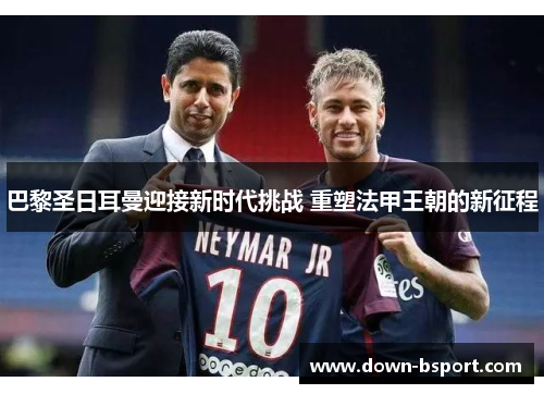 巴黎圣日耳曼迎接新时代挑战 重塑法甲王朝的新征程 巴黎圣日耳曼迎接新时代挑战 重塑法甲王朝的新征程