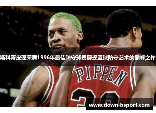 斯科蒂皮蓬荣膺1996年最佳防守球员展现篮球防守艺术的巅峰之作 斯科蒂皮蓬荣膺1996年最佳防守球员展现篮球防守艺术的巅峰之作
