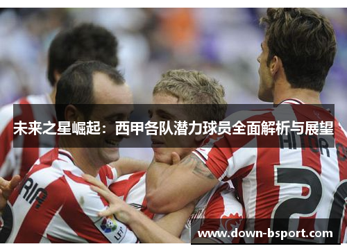 未来之星崛起:西甲各队潜力球员全面解析与展望 未来之星崛起:西甲各队潜力球员全面解析与展望