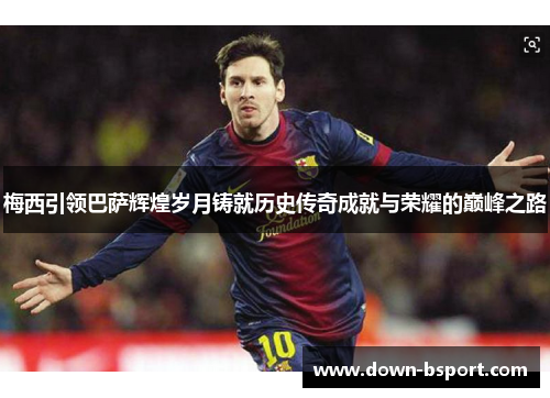 梅西引领巴萨辉煌岁月铸就历史传奇成就与荣耀的巅峰之路 梅西引领巴萨辉煌岁月铸就历史传奇成就与荣耀的巅峰之路