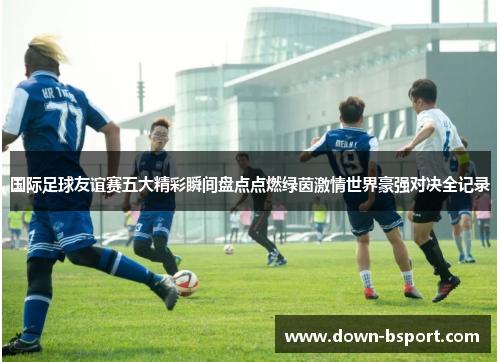 国际足球友谊赛五大精彩瞬间盘点点燃绿茵激情世界豪强对决全记录