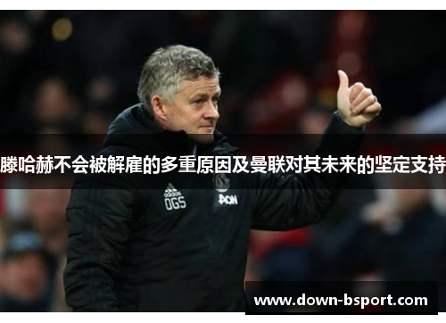 滕哈赫不会被解雇的多重原因及曼联对其未来的坚定支持