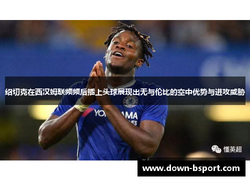 绍切克在西汉姆联频频后插上头球展现出无与伦比的空中优势与进攻威胁
